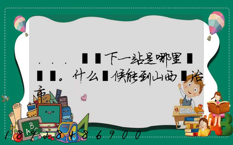 ...請問下一站是哪里。什么時候能到山西長治市